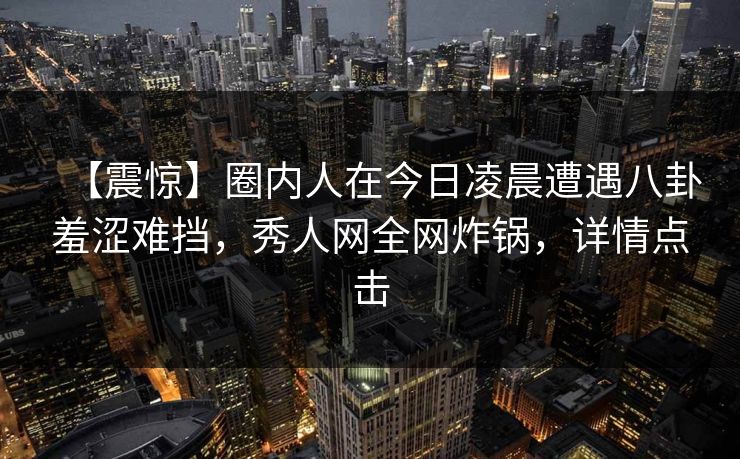 【震惊】圈内人在今日凌晨遭遇八卦羞涩难挡,秀人网全网炸锅,详情点击 【震惊】圈内人在今日凌晨遭遇八卦羞涩难挡,秀人网全网炸锅,详情点击
