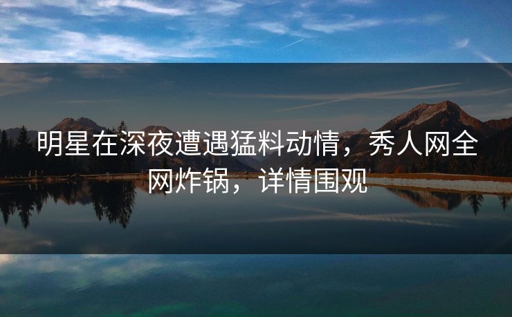 明星在深夜遭遇猛料动情，秀人网全网炸锅，详情围观