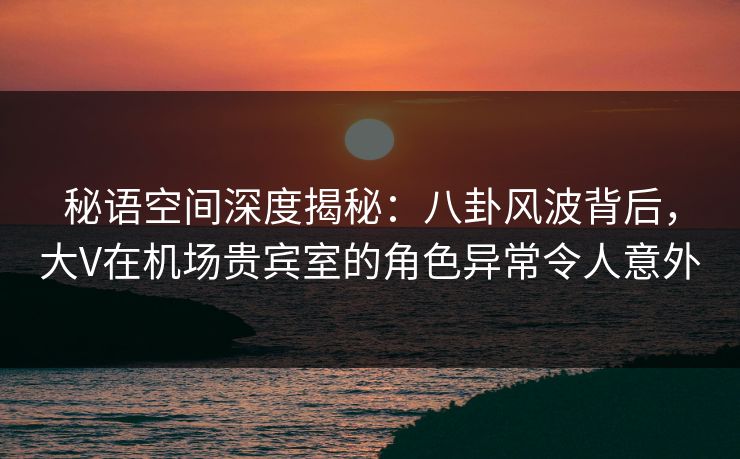 秘语空间深度揭秘:八卦风波背后,大V在机场贵宾室的角色异常令人意外 秘语空间深度揭秘:八卦风波背后,大V在机场贵宾室的角色异常令人意外