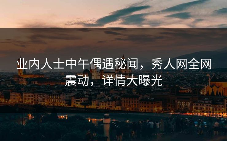业内人士中午偶遇秘闻,秀人网全网震动,详情大曝光 业内人士中午偶遇秘闻,秀人网全网震动,详情大曝光