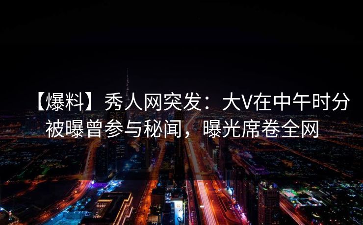 【爆料】秀人网突发：大V在中午时分被曝曾参与秘闻，曝光席卷全网