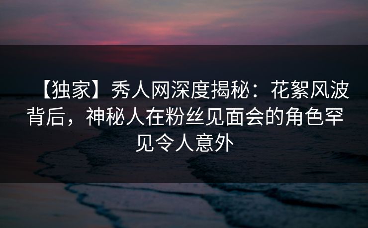 【独家】秀人网深度揭秘：花絮风波背后，神秘人在粉丝见面会的角色罕见令人意外