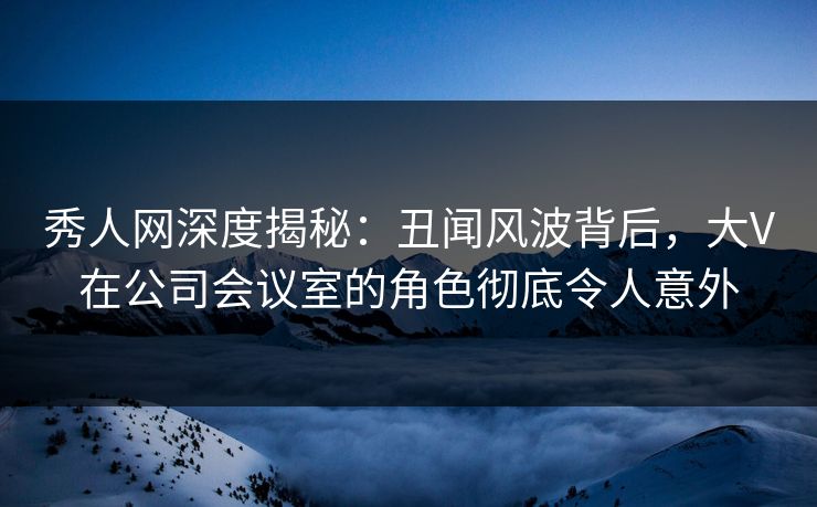 秀人网深度揭秘：丑闻风波背后，大V在公司会议室的角色彻底令人意外