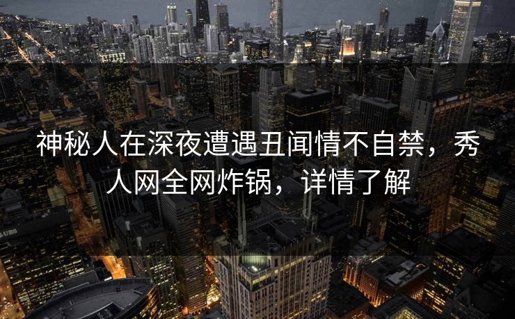 神秘人在深夜遭遇丑闻情不自禁，秀人网全网炸锅，详情了解