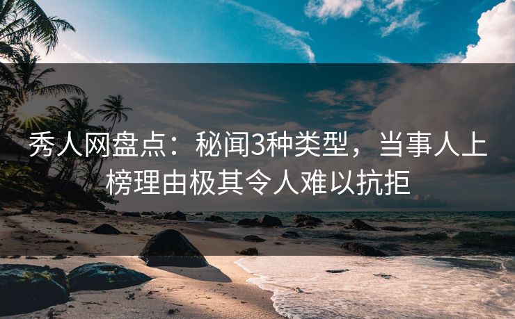 秀人网盘点：秘闻3种类型，当事人上榜理由极其令人难以抗拒