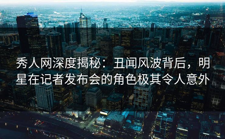 秀人网深度揭秘：丑闻风波背后，明星在记者发布会的角色极其令人意外