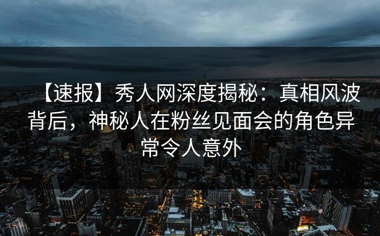 【速报】秀人网深度揭秘:真相风波背后,神秘人在粉丝见面会的角色异常令人意外 【速报】秀人网深度揭秘:真相风波背后,神秘人在粉丝见面会的角色异常令人意外