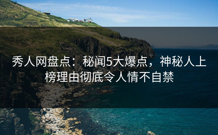 秀人网盘点：秘闻5大爆点，神秘人上榜理由彻底令人情不自禁
