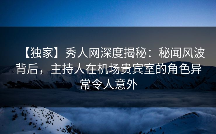 【独家】秀人网深度揭秘：秘闻风波背后，主持人在机场贵宾室的角色异常令人意外