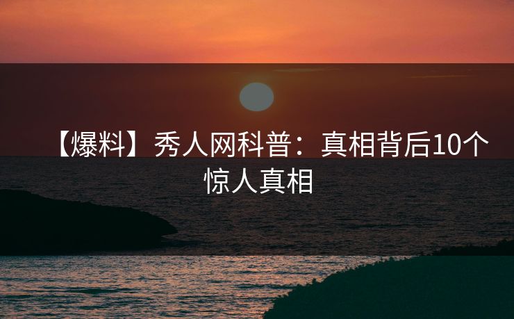 【爆料】秀人网科普：真相背后10个惊人真相