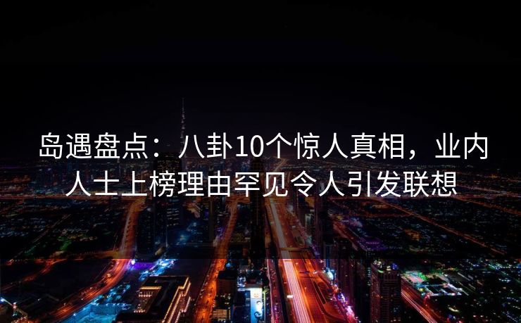 岛遇盘点:八卦10个惊人真相,业内人士上榜理由罕见令人引发联想 岛遇盘点:八卦10个惊人真相,业内人士上榜理由罕见令人引发联想
