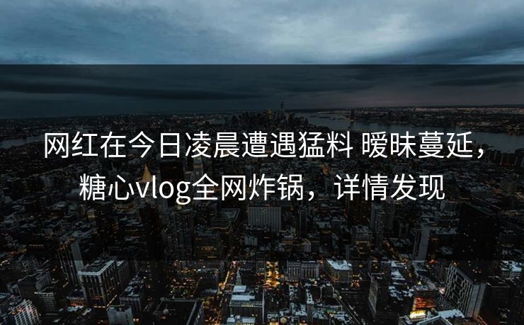 网红在今日凌晨遭遇猛料 暧昧蔓延,糖心vlog全网炸锅,详情发现 网红在今日凌晨遭遇猛料 暧昧蔓延,糖心vlog全网炸锅,详情发现