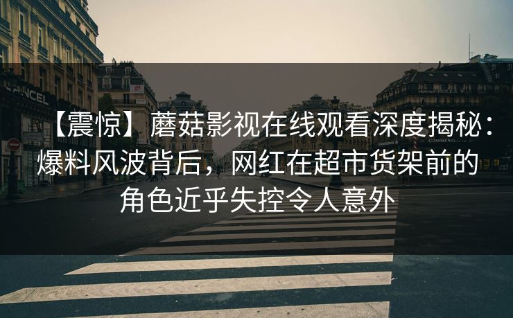 【震惊】蘑菇影视在线观看深度揭秘:爆料风波背后,网红在超市货架前的角色近乎失控令人意外 【震惊】蘑菇影视在线观看深度揭秘:爆料风波背后,网红在超市货架前的角色近乎失控令人意外