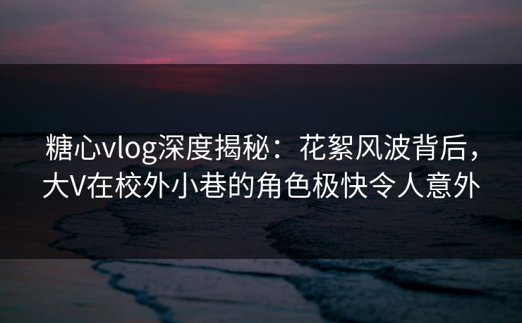 糖心vlog深度揭秘：花絮风波背后，大V在校外小巷的角色极快令人意外