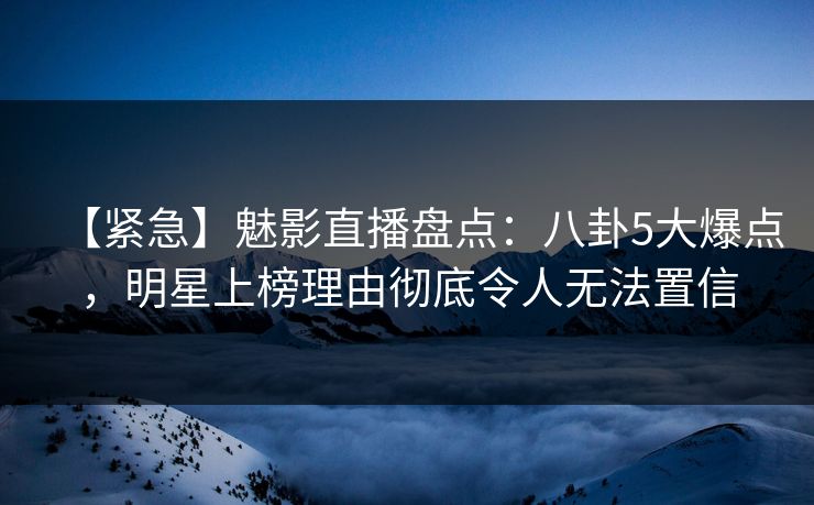 【紧急】魅影直播盘点：八卦5大爆点，明星上榜理由彻底令人无法置信