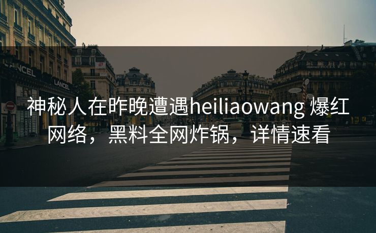 神秘人在昨晚遭遇heiliaowang 爆红网络，黑料全网炸锅，详情速看
