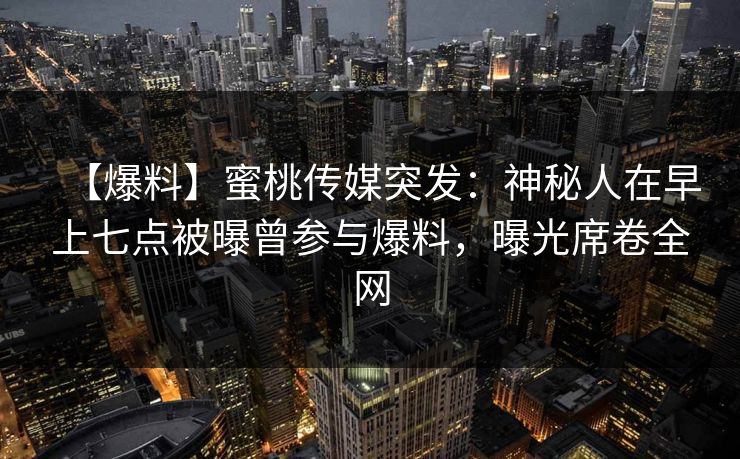 【爆料】蜜桃传媒突发：神秘人在早上七点被曝曾参与爆料，曝光席卷全网