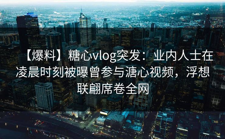 【爆料】糖心vlog突发：业内人士在凌晨时刻被曝曾参与溏心视频，浮想联翩席卷全网