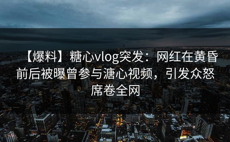 【爆料】糖心vlog突发：网红在黄昏前后被曝曾参与溏心视频，引发众怒席卷全网