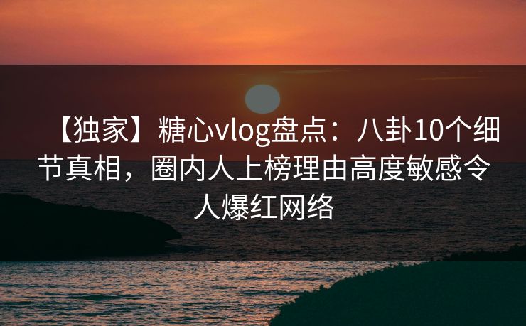 【独家】糖心vlog盘点：八卦10个细节真相，圈内人上榜理由高度敏感令人爆红网络