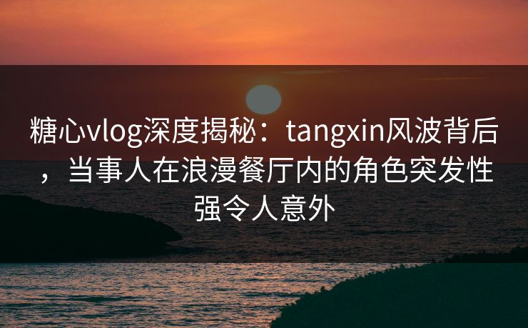 糖心vlog深度揭秘：tangxin风波背后，当事人在浪漫餐厅内的角色突发性强令人意外