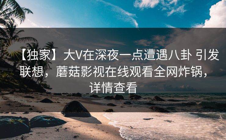 【独家】大V在深夜一点遭遇八卦 引发联想，蘑菇影视在线观看全网炸锅，详情查看