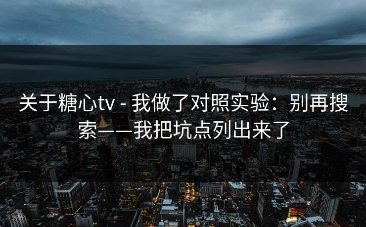 关于糖心tv - 我做了对照实验：别再搜索——我把坑点列出来了