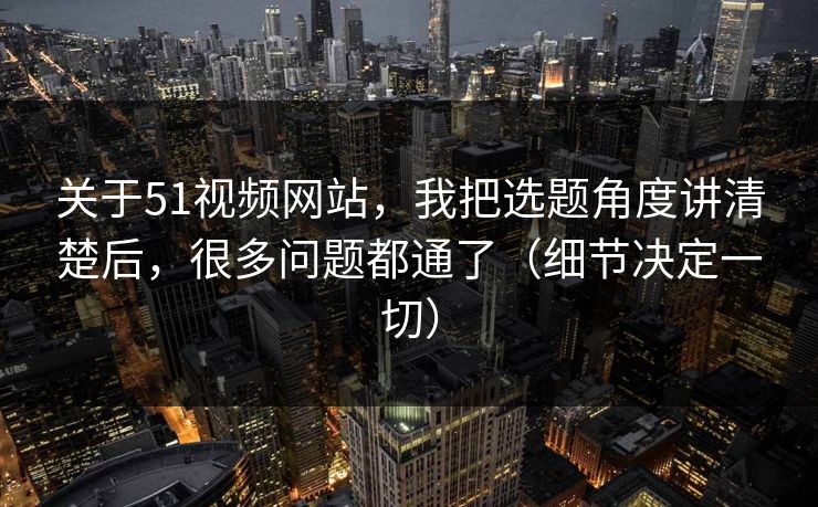 关于51视频网站，我把选题角度讲清楚后，很多问题都通了（细节决定一切）