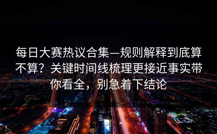 每日大赛热议合集—规则解释到底算不算？关键时间线梳理更接近事实带你看全，别急着下结论