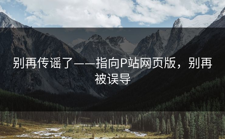 别再传谣了——指向P站网页版，别再被误导