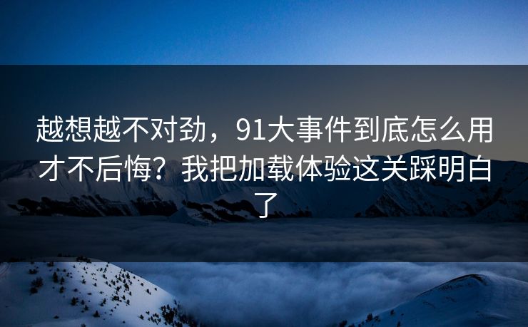 越想越不对劲，91大事件到底怎么用才不后悔？我把加载体验这关踩明白了