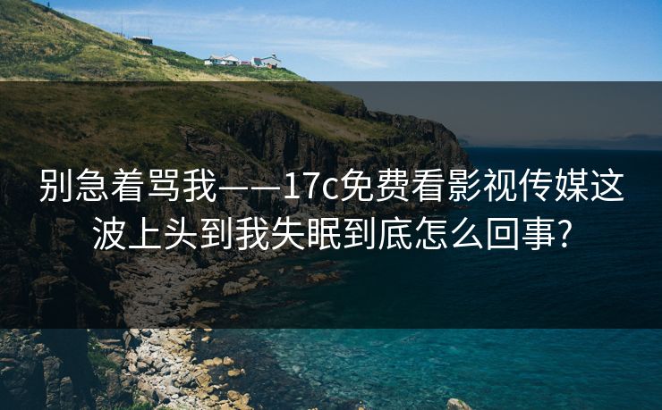 别急着骂我——17c免费看影视传媒这波上头到我失眠到底怎么回事?