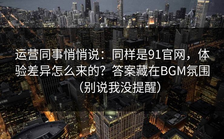 运营同事悄悄说：同样是91官网，体验差异怎么来的？答案藏在BGM氛围（别说我没提醒）