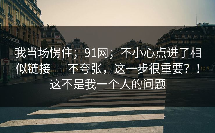 我当场愣住；91网；不小心点进了相似链接 ｜ 不夸张，这一步很重要？！这不是我一个人的问题