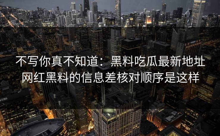 不写你真不知道：黑料吃瓜最新地址网红黑料的信息差核对顺序是这样
