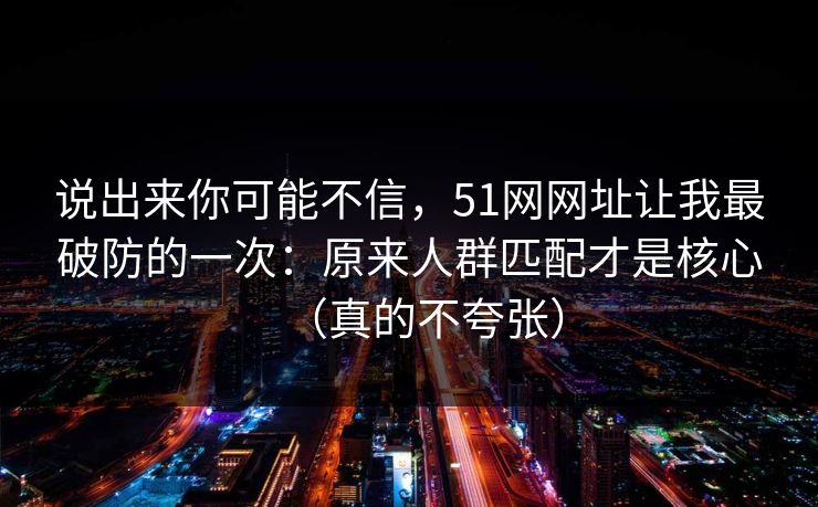 说出来你可能不信，51网网址让我最破防的一次：原来人群匹配才是核心（真的不夸张）