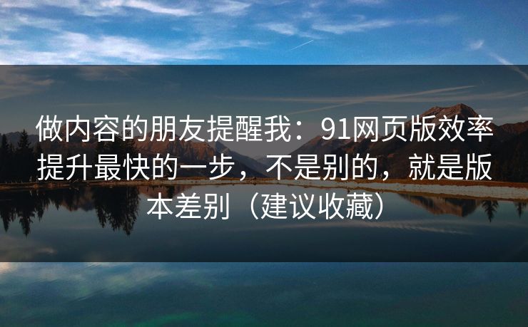 做内容的朋友提醒我：91网页版效率提升最快的一步，不是别的，就是版本差别（建议收藏）