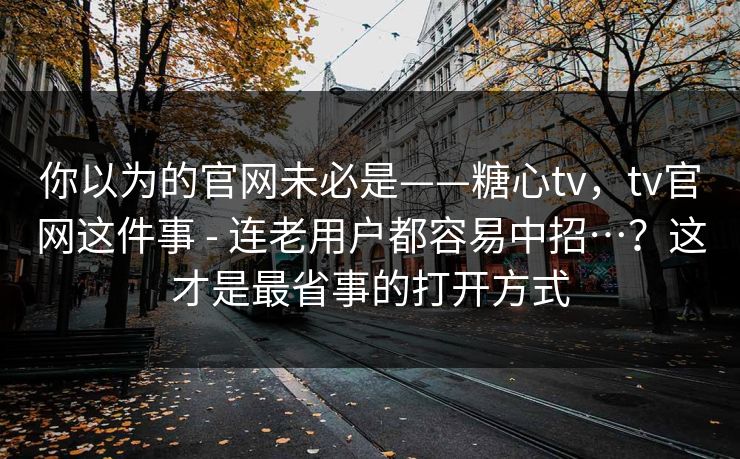 你以为的官网未必是——糖心tv，tv官网这件事 - 连老用户都容易中招…？这才是最省事的打开方式