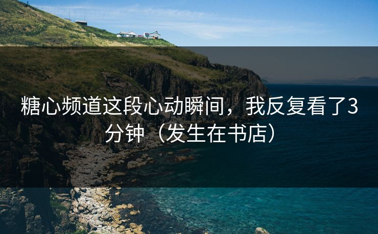 糖心频道这段心动瞬间，我反复看了3分钟（发生在书店）