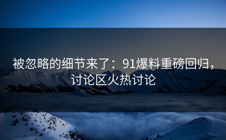 被忽略的细节来了:91爆料重磅回归,讨论区火热讨论 被忽略的细节来了:91爆料重磅回归,讨论区火热讨论