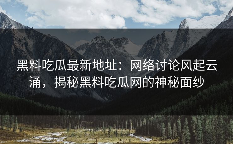 黑料吃瓜最新地址：网络讨论风起云涌，揭秘黑料吃瓜网的神秘面纱