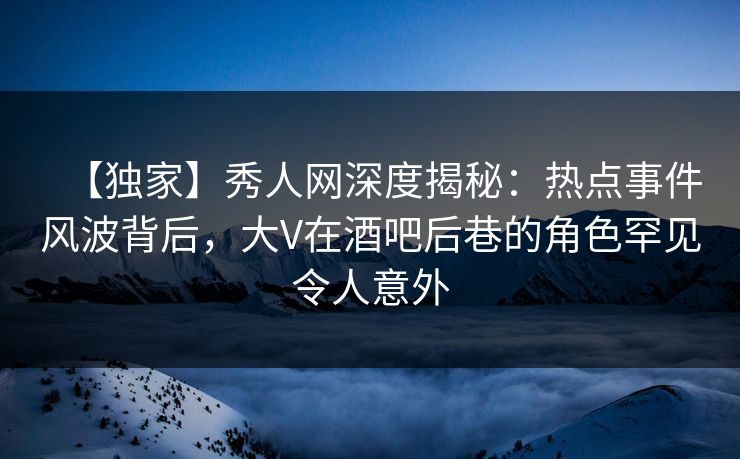 【独家】秀人网深度揭秘:热点事件风波背后,大V在酒吧后巷的角色罕见令人意外 【独家】秀人网深度揭秘:热点事件风波背后,大V在酒吧后巷的角色罕见令人意外