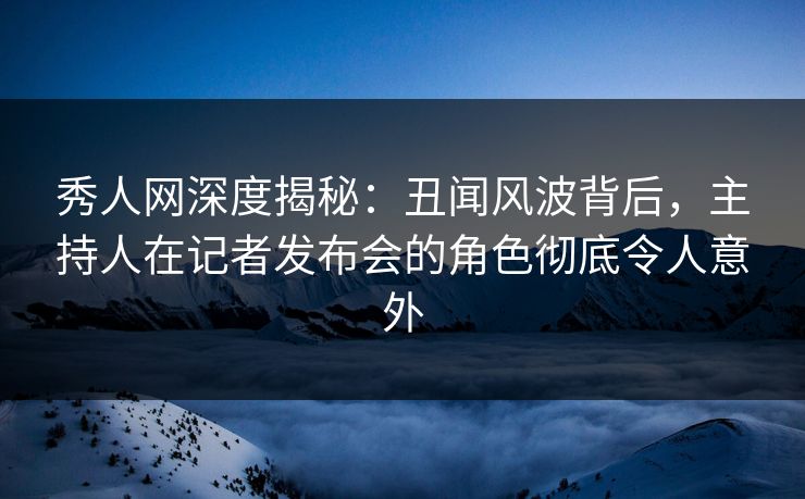秀人网深度揭秘：丑闻风波背后，主持人在记者发布会的角色彻底令人意外