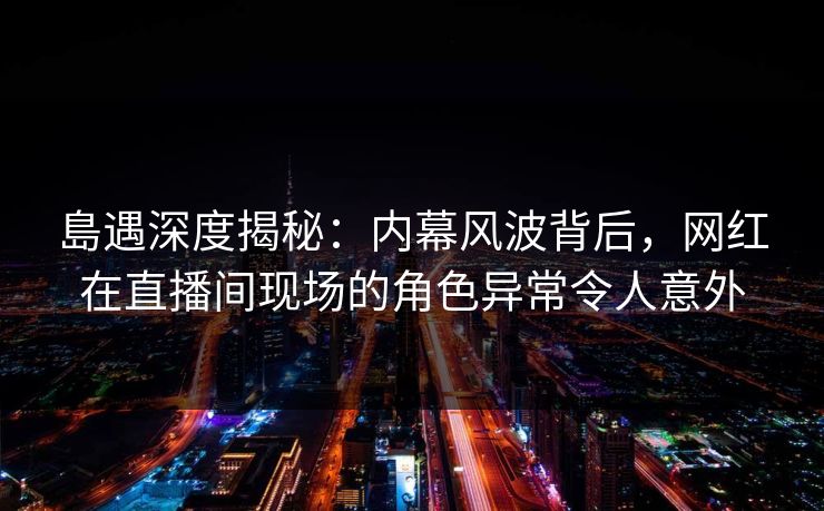 島遇深度揭秘:内幕风波背后,网红在直播间现场的角色异常令人意外 島遇深度揭秘:内幕风波背后,网红在直播间现场的角色异常令人意外