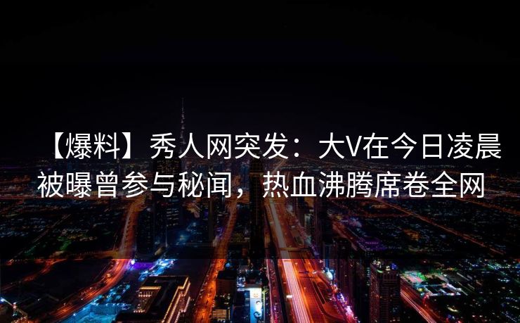 【爆料】秀人网突发：大V在今日凌晨被曝曾参与秘闻，热血沸腾席卷全网