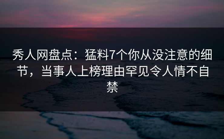 秀人网盘点：猛料7个你从没注意的细节，当事人上榜理由罕见令人情不自禁