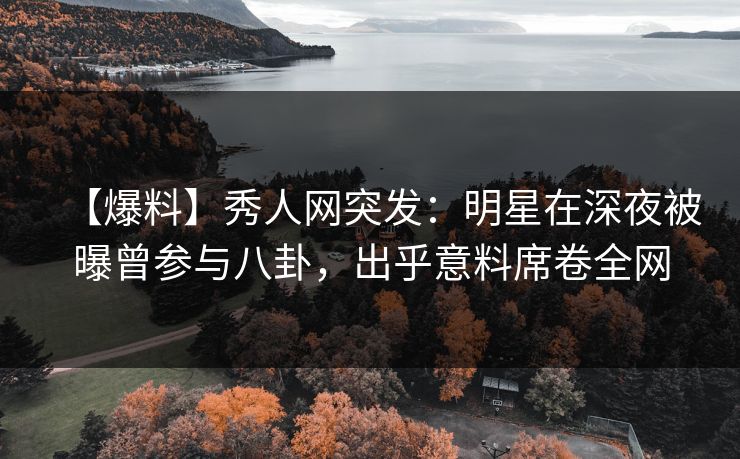 【爆料】秀人网突发：明星在深夜被曝曾参与八卦，出乎意料席卷全网