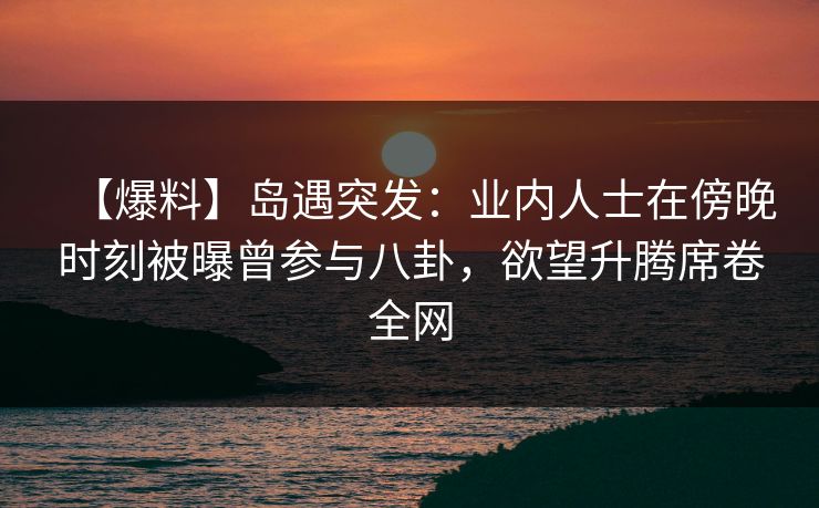 【爆料】岛遇突发:业内人士在傍晚时刻被曝曾参与八卦,欲望升腾席卷全网 【爆料】岛遇突发:业内人士在傍晚时刻被曝曾参与八卦,欲望升腾席卷全网