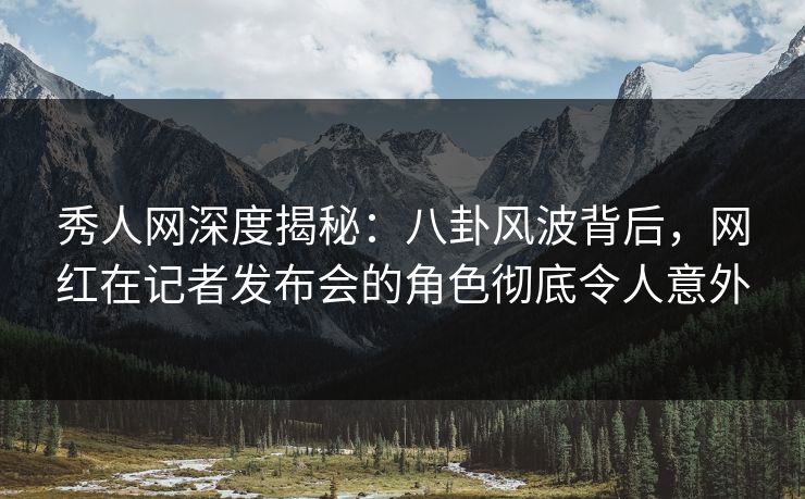 秀人网深度揭秘：八卦风波背后，网红在记者发布会的角色彻底令人意外