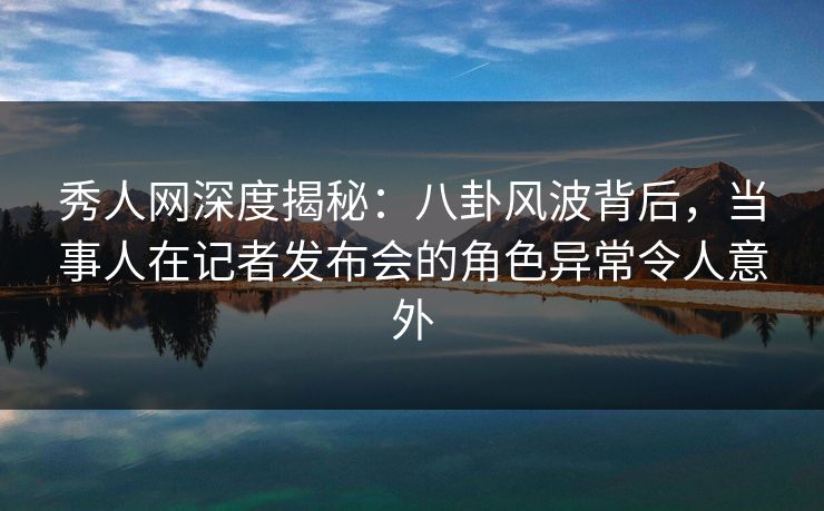 秀人网深度揭秘：八卦风波背后，当事人在记者发布会的角色异常令人意外
